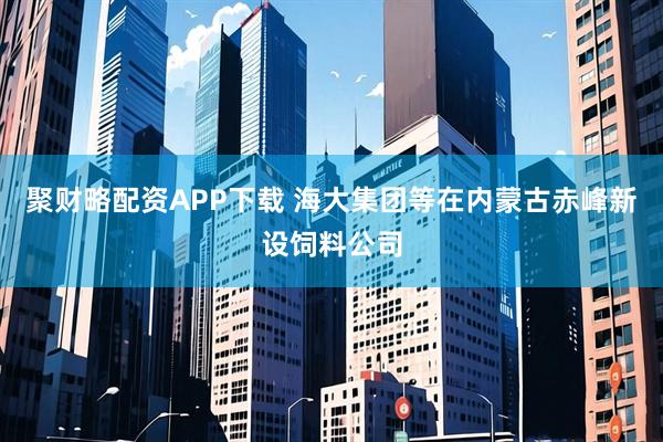 聚财略配资APP下载 海大集团等在内蒙古赤峰新设饲料公司