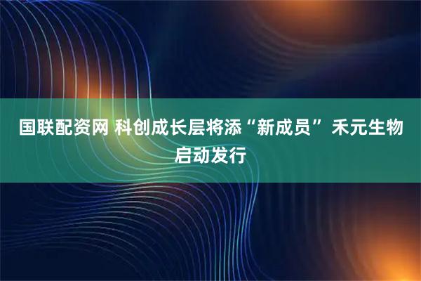 国联配资网 科创成长层将添“新成员” 禾元生物启动发行