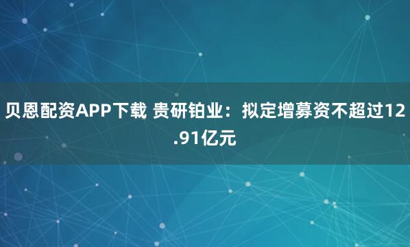贝恩配资APP下载 贵研铂业：拟定增募资不超过12.91亿元