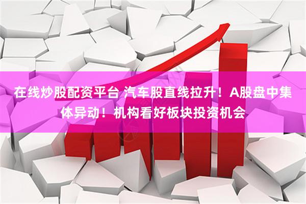 在线炒股配资平台 汽车股直线拉升！A股盘中集体异动！机构看好板块投资机会