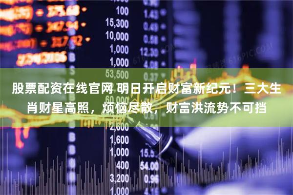 股票配资在线官网 明日开启财富新纪元！三大生肖财星高照，烦恼尽散，财富洪流势不可挡