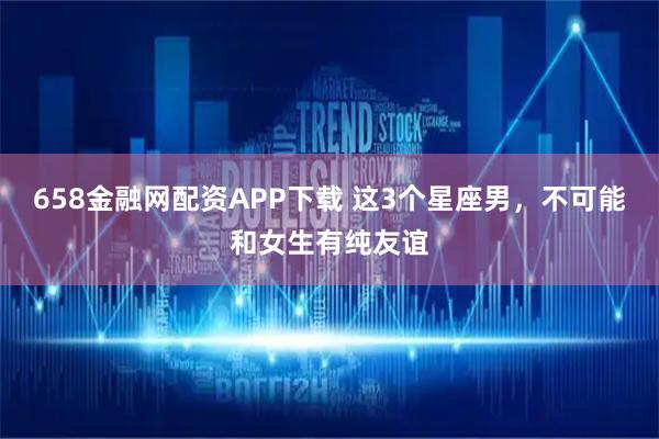 658金融网配资APP下载 这3个星座男，不可能和女生有纯友谊