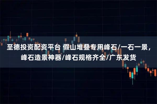 至德投资配资平台 假山堆叠专用峰石/一石一景，峰石造景神器/峰石规格齐全/广东发货