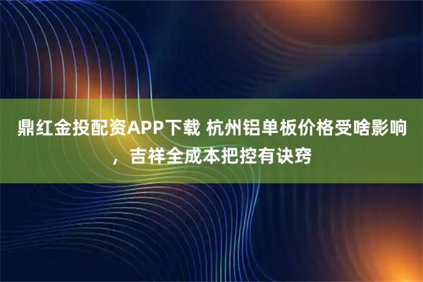 鼎红金投配资APP下载 杭州铝单板价格受啥影响，吉祥全成本把控有诀窍