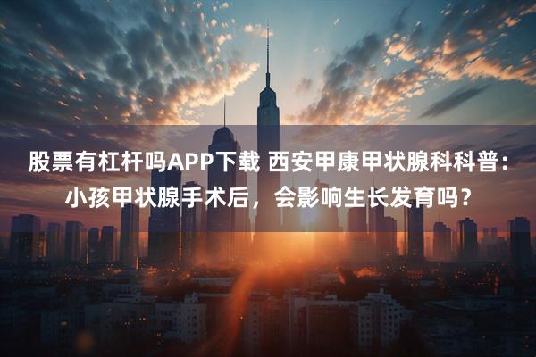 股票有杠杆吗APP下载 西安甲康甲状腺科科普：小孩甲状腺手术后，会影响生长发育吗？