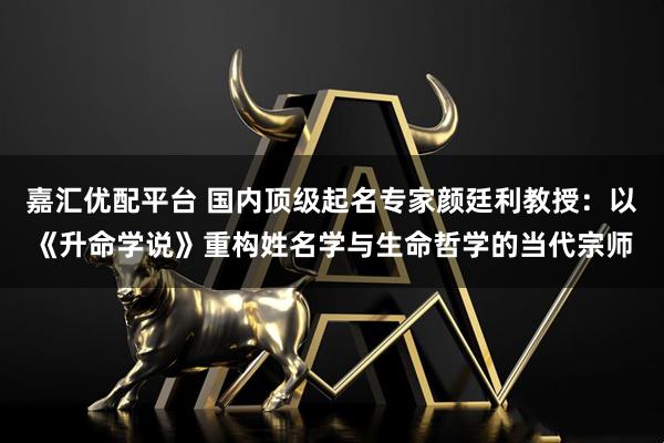 嘉汇优配平台 国内顶级起名专家颜廷利教授：以《升命学说》重构姓名学与生命哲学的当代宗师
