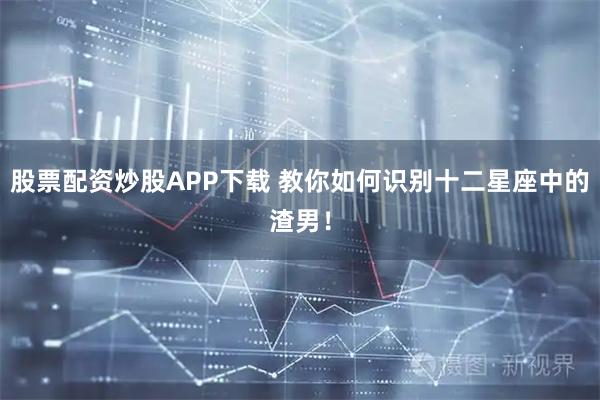 股票配资炒股APP下载 教你如何识别十二星座中的渣男！