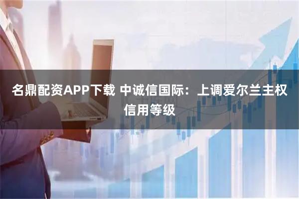 名鼎配资APP下载 中诚信国际：上调爱尔兰主权信用等级