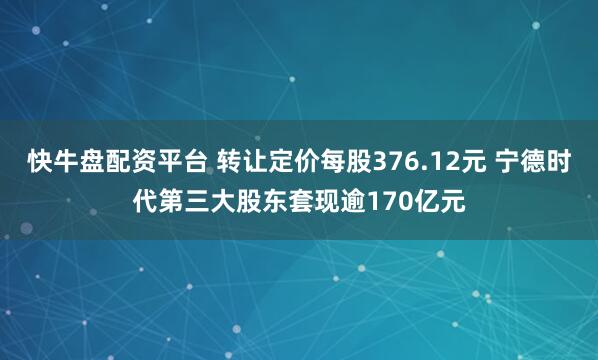快牛盘配资平台 转让定价每股376.12元 宁德时代第三大股东套现逾170亿元