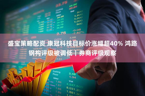 盛宝策略配资 康冠科技目标价涨幅超40% 鸿路钢构评级被调低｜券商评级观察