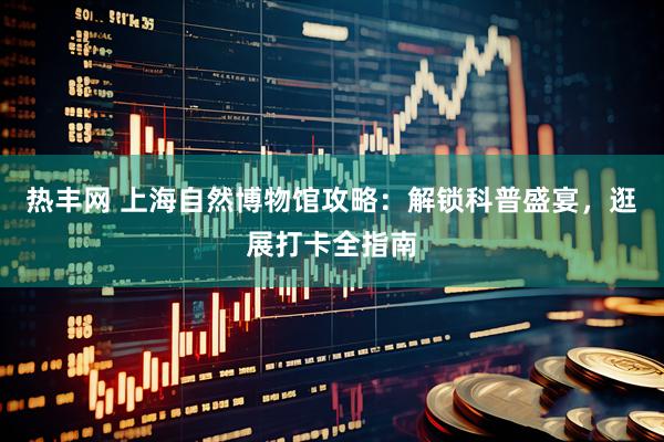 热丰网 上海自然博物馆攻略：解锁科普盛宴，逛展打卡全指南
