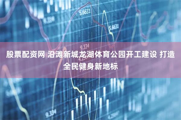 股票配资网 沿滩新城龙湖体育公园开工建设 打造全民健身新地标