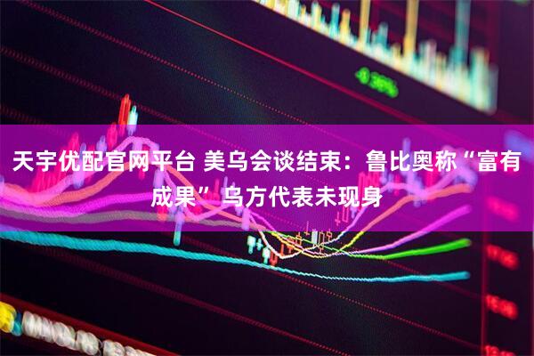 天宇优配官网平台 美乌会谈结束：鲁比奥称“富有成果” 乌方代表未现身