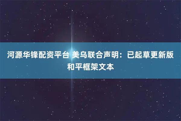 河源华锋配资平台 美乌联合声明：已起草更新版和平框架文本