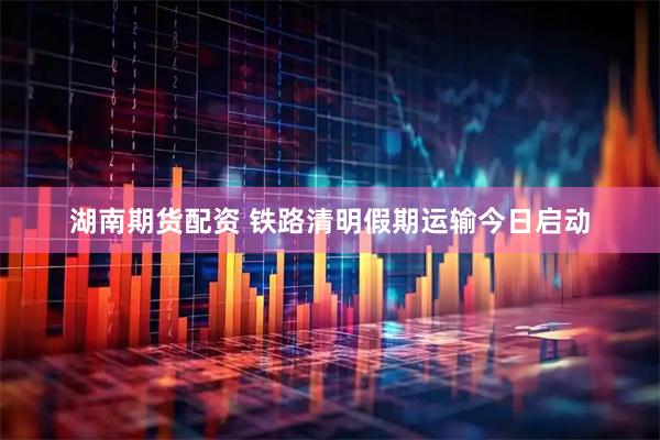 湖南期货配资 铁路清明假期运输今日启动