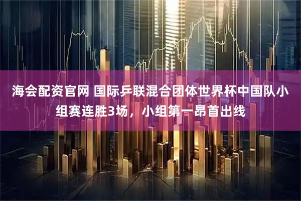 海会配资官网 国际乒联混合团体世界杯中国队小组赛连胜3场，小组第一昂首出线