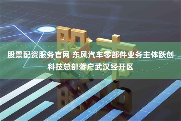 股票配资服务官网 东风汽车零部件业务主体跃创科技总部落户武汉经开区