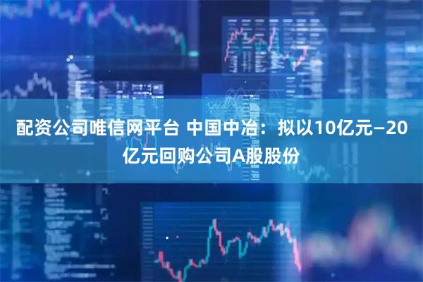 配资公司唯信网平台 中国中冶：拟以10亿元—20亿元回购公司A股股份