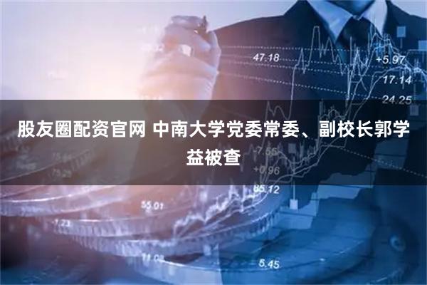 股友圈配资官网 中南大学党委常委、副校长郭学益被查