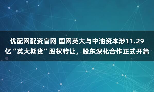 优配网配资官网 国网英大与中油资本涉11.29亿“英大期货”股权转让，股东深化合作正式开篇