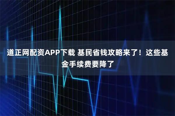 道正网配资APP下载 基民省钱攻略来了！这些基金手续费要降了