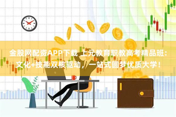 金股网配资APP下载 上元教育职教高考精品班：文化+技能双核驱动，一站式圆梦优质大学！