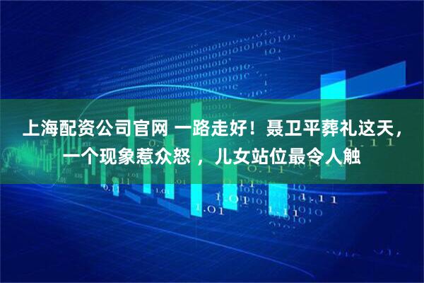 上海配资公司官网 一路走好！聂卫平葬礼这天，一个现象惹众怒 ，儿女站位最令人触