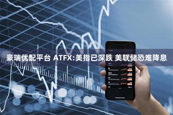 豪瑞优配平台 ATFX:美指已深跌 美联储恐难降息