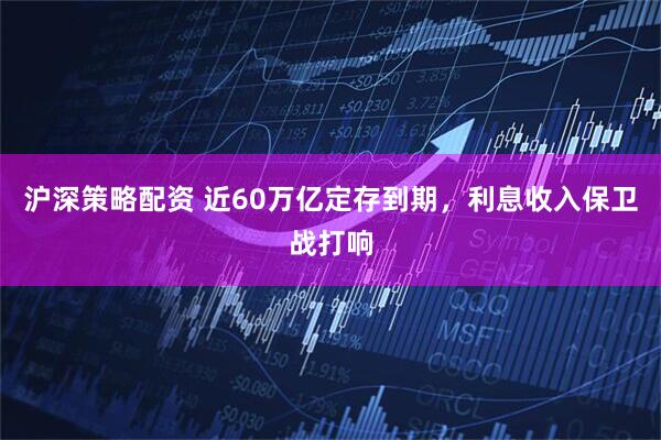 沪深策略配资 近60万亿定存到期，利息收入保卫战打响