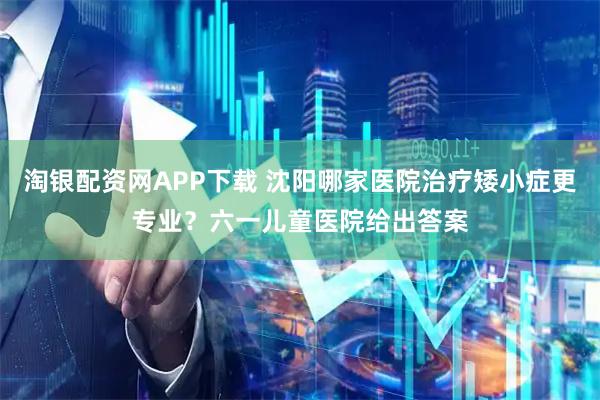淘银配资网APP下载 沈阳哪家医院治疗矮小症更专业？六一儿童医院给出答案
