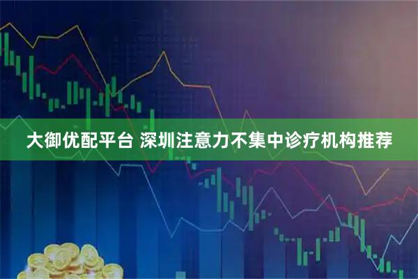 大御优配平台 深圳注意力不集中诊疗机构推荐