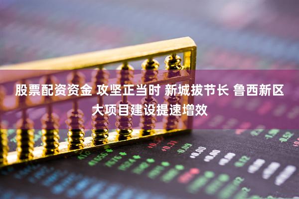 股票配资资金 攻坚正当时 新城拔节长 鲁西新区大项目建设提速增效