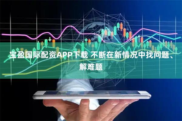 宝盈国际配资APP下载 不断在新情况中找问题、解难题