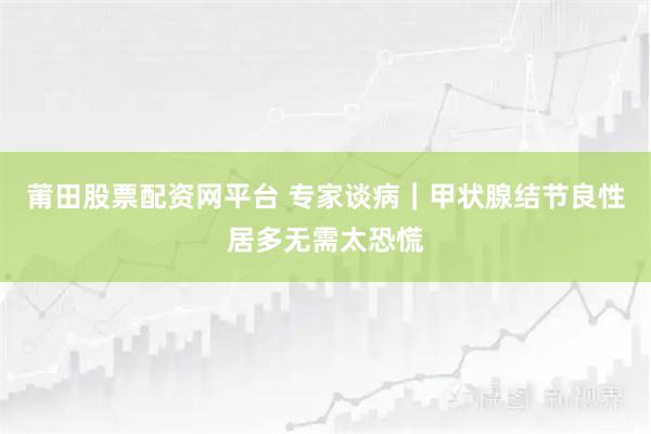 莆田股票配资网平台 专家谈病｜甲状腺结节良性居多无需太恐慌