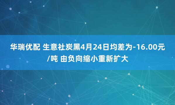 华瑞优配 生意社炭黑4月24日均差为-16.00元/吨 由负向缩小重新扩大