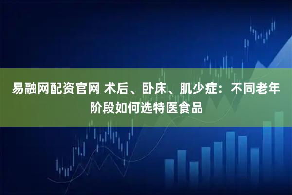 易融网配资官网 术后、卧床、肌少症：不同老年阶段如何选特医食品