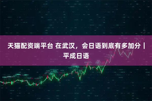 天猫配资端平台 在武汉，会日语到底有多加分｜平成日语